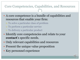 Differentiators
 Explain how your company is unique, different, and
distinct from competitors in meeting the needs of your
contact.
 Show your unique understanding of your contact’s
needs.
 Show how no one else can respond to those needs.
 Examples
 Security Clearances
 Geographical Coverage
 Special Accreditations or Awards
 Etc.
 This is all about why your contact should pick your
company over your competitors.
 
