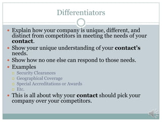 Clients and Past Performance
 Provide examples from past work
 Relate to your contact’s needs
 Describe how you successfully completed the work
 Why that work is representative of your company’s
future performance.
 This is about building credibility and showing that
your company’s selection is a low risk choice.
 