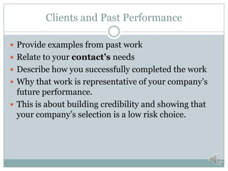 Company Data
 Corporate Contact Info
 (Name, address, telephone, fax, e-mail, website, etc)
 DUNS #, CAGE code, NAICS, PSC/FSC codes
 Industry licenses/certifications or quality assurance certs
 Small Business Certifications (potential differentiator)
 Woman-owned small business
 Small disadvantaged business
 8(a) certified
 Service Disabled Veteran Owned Business
 HUBZone
 Acquisition Vehicles (potential differentiator)
 Government Wide Acquisition Contracts
 GSA Schedules
 Accept government credit cards
 