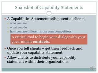 What is a Capability Statement
 A statement of how you can provide value and meet your
government contact’s needs.
 Concise
 Distinctive
 Informative
 The information needed to start a dialog and the
procurement process
 Your Brand
 Competencies
 Qualification and Experience
 Differentiators
 Company Data
 Single Sheet - One or both sides
 There are other types
 Hard copy or electronic
 