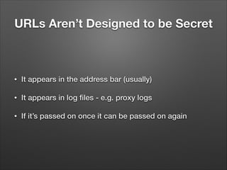URLs Aren’t Designed to be Secret

•

It appears in the address bar (usually)

•

It appears in log ﬁles - e.g. proxy logs

•

If it’s passed on once it can be passed on again

 