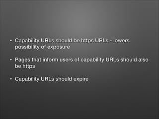 •

Capability URLs should be https URLs - lowers
possibility of exposure

•

Pages that inform users of capability URLs should also
be https

•

Capability URLs should expire

 