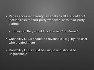•

Pages accessed through a capability URL should not
include links to third-party websites, or to third-party
scripts
•

If they do, they should include rel="noreferrer"

•

Capability URLs should be revokable - e.g. by the user
who created them

•

Capability URLs must be unique and should be
unguessable

 