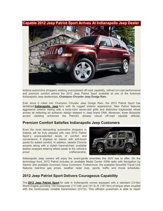 Capable 2012 Jeep Patriot Sport Arrives At Indianapolis Jeep Dealer




Indiana automotive shoppers seeking unsurpassed off-road capability, refined on-road performance
and premium comfort admire the 2012 Jeep Patriot Sport available at one of the foremost
Indianapolis Jeep dealerships, Champion Chrysler Jeep Dodge Ram.

Ever since it rolled into Champion Chrysler Jeep Dodge Ram, the 2012 Patriot Sport has
tantalized Indianapolis Jeep fans with its rugged exterior appearance. New Patriot features
aggressive exterior styling with a body-color seven-slot grille and distinctive trapezoidal wheel
arches all reflecting an authentic design steeped in Jeep brand DNA. Moreover, lower Bodyside
accent cladding enhances the Patriot's already robust off-road capable attitude.

Premium Comfort Satisfies Indianapolis Jeep Customers
Even the most demanding automotive shoppers in
Indiana will be truly pleased with new 2012 Patriot
Sport´s unprecedented levels of comfort and
convenience. It displays an interior with soft-touch
points for added comfort. In addition, tasteful Chrome
accents along with a stylish hand-stiched, available
leather-wrapped steering wheel speak to the vehicle's
proud                                    craftsmanship.

Indianapolis Jeep owners will enjoy the avant-garde amenities this SUV has to offer. On the
technology front, 2012 Patriot includes an available Media Center 430N radio with Navigation by
Garmin and available Uconnect Voice Command. Furthermore, the available SiriusXM Travel Link
features real-time gas prices, weather radar map, sports, traffic and movie schedules.


2012 Jeep Patriot Sport Delivers Courageous Capability
The 2012 Jeep Patriot Sport for sale in Indianapolis comes equipped with a standard 2.0-liter
World Engine providing 158 horsepower (117 kW) and 141 lb.-ft. (191 Nm) of torque when coupled
with the continuously variable transmission (CVT2). This efficient powertrain is able to reach
 