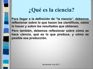 ¿Qué es la ciencia? Para llegar a la definición de “la ciencia”, debemos reflexionar sobre lo que hacen los científicos, cómo lo hacen y sobre los resultados que obtienen.  Pero también, debemos reflexionar sobre cómo se hace ciencia, qué es lo que produce, y cómo es posible esa producción.  Noviembre 4 de 2011 