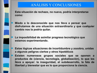 ANÁLISIS Y CONCLUSIONES Esta situación de rechazo, no nueva, podría interpretarse como: Miedo a lo desconocido que nos lleva a pensar que  disfrutamos de una situación extraordinaria y que cualquier cambio nos la podría quitar. La imposibilidad de asimilar progreso tecnológico que estamos experimentando. Estas lógicas situaciones de incertidumbre y zozobra, unidas a algunos peligros ciertos y otros hipotéticos Existen numerosos grupos sociales que se oponen a productos de (ciencia, tecnología, globalización), lo que les lleva a apoyar: la inseguridad, el subdesarrollo, la fala de libertad y bienestar que es lo que proporciona la ciencia. 