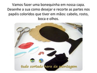 Vamos fazer uma bonequinha em nossa capa.
Desenhe a sua como desejar e recorte as partes nos
 papéis coloridos que tiver em mãos: cabelo, rosto,
                   boca e olhos.
 