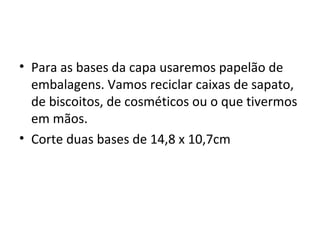 • Para as bases da capa usaremos papelão de
  embalagens. Vamos reciclar caixas de sapato,
  de biscoitos, de cosméticos ou o que tivermos
  em mãos.
• Corte duas bases de 14,8 x 10,7cm
 