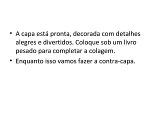 • A capa está pronta, decorada com detalhes
  alegres e divertidos. Coloque sob um livro
  pesado para completar a colagem.
• Enquanto isso vamos fazer a contra-capa.
 