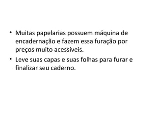 • Muitas papelarias possuem máquina de
  encadernação e fazem essa furação por
  preços muito acessíveis.
• Leve suas capas e suas folhas para furar e
  finalizar seu caderno.
 