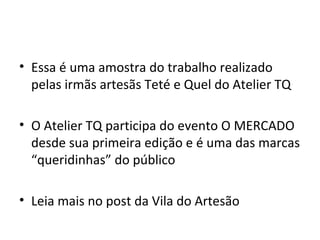 • Essa é uma amostra do trabalho realizado
  pelas irmãs artesãs Teté e Quel do Atelier TQ

• O Atelier TQ participa do evento O MERCADO
  desde sua primeira edição e é uma das marcas
  “queridinhas” do público

• Leia mais no post da Vila do Artesão
 