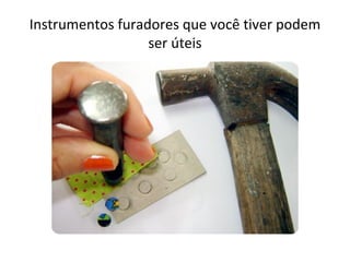 Instrumentos furadores que você tiver podem
                  ser úteis
 