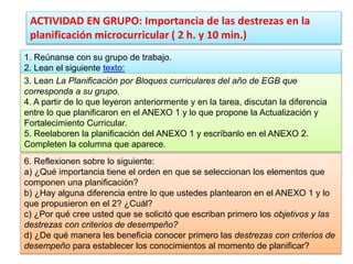 ACTIVIDAD EN GRUPO: Importancia de las destrezas en la
planificación microcurricular ( 2 h. y 10 min.)
1. Reúnanse con su grupo de trabajo.
2. Lean el siguiente texto:
3. Lean La Planificación por Bloques curriculares del año de EGB que
corresponda a su grupo.
4. A partir de lo que leyeron anteriormente y en la tarea, discutan la diferencia
entre lo que planificaron en el ANEXO 1 y lo que propone la Actualización y
Fortalecimiento Curricular.
5. Reelaboren la planificación del ANEXO 1 y escríbanlo en el ANEXO 2.
Completen la columna que aparece.
6. Reflexionen sobre lo siguiente:
a) ¿Qué importancia tiene el orden en que se seleccionan los elementos que
componen una planificación?
b) ¿Hay alguna diferencia entre lo que ustedes plantearon en el ANEXO 1 y lo
que propusieron en el 2? ¿Cuál?
c) ¿Por qué cree usted que se solicitó que escriban primero los objetivos y las
destrezas con criterios de desempeño?
d) ¿De qué manera les beneficia conocer primero las destrezas con criterios de
desempeño para establecer los conocimientos al momento de planificar?
 