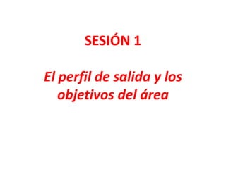 SESIÓN 1
El perfil de salida y los
objetivos del área
 