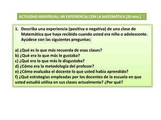 ACTIVIDAD INDIVIDUAL: MI EXPERIENCIA CON LA MATEMÁTICA (20 min.)
1. Describa una experiencia (positiva o negativa) de una clase de
Matemática que haya recibido cuando usted era niño o adolescente.
Ayúdese con las siguientes preguntas:
a) ¿Qué es lo que más recuerda de esas clases?
b) ¿Qué era lo que más le gustaba?
c) ¿Qué era lo que más le disgustaba?
d) ¿Cómo era la metodología del profesor?
e) ¿Cómo evaluaba el docente lo que usted había aprendido?
f) ¿Qué estrategias empleadas por los docentes de la escuela en que
usted estudió utiliza en sus clases actualmente? ¿Por qué?
 