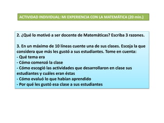 2. ¿Qué lo motivó a ser docente de Matemáticas? Escriba 3 razones.
3. En un máximo de 10 líneas cuente una de sus clases. Escoja la que
considera que más les gustó a sus estudiantes. Tome en cuenta:
- Qué tema era
- Cómo comenzó la clase
- Cómo escogió las actividades que desarrollaron en clase sus
estudiantes y cuáles eran éstas
- Cómo evaluó lo que habían aprendido
- Por qué les gustó esa clase a sus estudiantes
ACTIVIDAD INDIVIDUAL: MI EXPERIENCIA CON LA MATEMÁTICA (20 min.)
 
