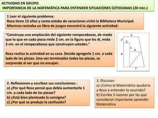 ACTIVIDAD EN GRUPO:
IMPORTANCIA DE LA MATEMÁTICA PARA ENTENDER SITUACIONES COTIDIANAS (20 min.)
2. Reflexionen y escriban sus conclusiones :
a) ¿Por qué Rosa pensó que debía aumentarle 1
cm. a cada lado de las piezas?
b) ¿Está bien planteada la consigna?
c) ¿Por qué se produjo la confusión?
1 Leer el siguiente problema:
Rosa tiene 12 años y como estaba de vacaciones visitó la Biblioteca Municipal.
Mientras revisaba un libro de juegos encontró la siguiente actividad:
“Construya una ampliación del siguiente rompecabezas, de modo
que lo que en cada pieza mide 2 cm. en la figura que les di, mida
3 cm. en el rompecabezas que construyen ustedes.”
Rosa realiza la actividad en su casa. Decide agregarle 1 cm. a cada
lado de las piezas. Una vez terminadas todas las piezas, se
sorprende al ver que no encajan.
3. Discutan:
a) ¿Cómo la Matemática ayudaría
a Rosa a entender lo ocurrido?
b) Escriba 3 razones por las que
consideran importante aprender
Matemática
 