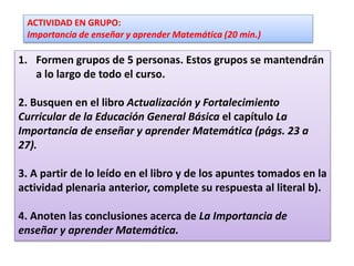 ACTIVIDAD EN GRUPO:
Importancia de enseñar y aprender Matemática (20 min.)
1. Formen grupos de 5 personas. Estos grupos se mantendrán
a lo largo de todo el curso.
2. Busquen en el libro Actualización y Fortalecimiento
Curricular de la Educación General Básica el capítulo La
Importancia de enseñar y aprender Matemática (págs. 23 a
27).
3. A partir de lo leído en el libro y de los apuntes tomados en la
actividad plenaria anterior, complete su respuesta al literal b).
4. Anoten las conclusiones acerca de La Importancia de
enseñar y aprender Matemática.
 