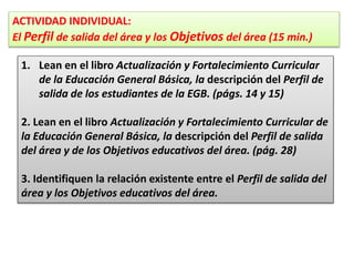 ACTIVIDAD INDIVIDUAL:
El Perfil de salida del área y los Objetivos del área (15 min.)
1. Lean en el libro Actualización y Fortalecimiento Curricular
de la Educación General Básica, la descripción del Perfil de
salida de los estudiantes de la EGB. (págs. 14 y 15)
2. Lean en el libro Actualización y Fortalecimiento Curricular de
la Educación General Básica, la descripción del Perfil de salida
del área y de los Objetivos educativos del área. (pág. 28)
3. Identifiquen la relación existente entre el Perfil de salida del
área y los Objetivos educativos del área.
 
