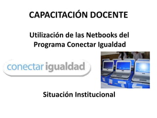 CAPACITACIÓN DOCENTE

Utilización de las Netbooks del
 Programa Conectar Igualdad




    Situación Institucional
 