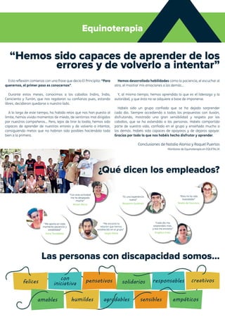 Equinoterapia
“Hemos sido capaces de aprender de los
errores y de volverlo a intentar”
Esta reflexión comienza con una frase que decía El Principito: “Para
querernos, el primer paso es conocernos”.
Durante estos meses, conocimos a los caballos Indira, Indio,
Cenicienta y Turrón, que nos regalaron su confianza pues, estando
libres, decidieron quedarse a nuestro lado.
A lo largo de este tiempo, ha habido retos que nos han puesto al
límite, hemos vivido momentos de miedo, de sentirnos mal dirigidos
por nuestros compañeros… Pero, lejos de tirar la toalla, hemos sido
capaces de aprender de nuestros errores y de volverlo a intentar,
consiguiendo metas que no habrían sido posibles haciéndolo todo
bien a la primera.
Hemos desarrollado habilidades como la paciencia, el escuchar al
otro, el mostrar mis emociones a los demás…
Y, al mismo tiempo, hemos aprendido lo que es el liderazgo y la
autoridad, y que ésta no se adquiere a base de imponerse.
Habéis sido un grupo confiado que se ha dejado sorprender
cada día. Siempre accediendo a todas las propuestas con ilusión,
disfrutando, mostrado una gran sensibilidad y respeto por los
caballos, que se ha extendido a las personas. Habéis compartido
parte de vuestra vida, confiado en el grupo y enseñado mucho a
los demás. Habéis sido capaces de apoyaros y de dejaros apoyar.
Gracias por todo lo que nos habéis hecho disfrutar y aprender.
Conclusiones de Natalia Alonso y Raquel Puertas
Monitoras de Equinoterapia en EQUITALIA
Las personas con discapacidad somos...
¿Qué dicen los empleados?
“Me aporta en todo
momento paciencia y
estabilidad”
Irene Tarradellas
“Con esta actividad
me he despejado
mucho”
Miriam Barco
“Para mí ha sido
inolvidable”
Noelia de Francisco
“Me encanta la
relación que hemos
establecido en el grupo”
Sergio Petite
“Cada día me
sorprendéis más,
y eso me encanta”
Angélica Enea
“Es una experiencia
nueva”
Benjamín Gutiérrez
 