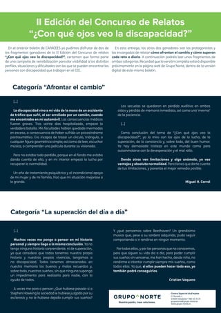 II Edición del Concurso de Relatos
“¿Con qué ojos veo la discapacidad?”
[...]
Muchas veces me pongo a pensar en mi historia
personal y siempre llego a la misma conclusión. Yo no
tengo ninguna historia sorprendente, ni de superación,
ya que considero que todos tenemos nuestra propia
historia y nuestras propias vivencias, tengamos o
no discapacidad. Todos tenemos almacenados en
nuestra memoria los buenos y malos recuerdos y,
sobre todo, nuestros sueños, sin que ninguna suponga
un impedimento para realizarlo para nadie, con la
ayuda de todos.
A veces me paro a pensar: ¿Qué hubiese pasado si a
Stephen Hawking la sociedad le hubiese juzgado por su
esclerosis y no le hubiese dejado cumplir sus sueños?
Y ¿qué pensamos sobre Beethoven? Un grandísimo
músico que, pese a su sordera adquirida, pudo seguir
componiendo si n rendirse en ningún momento.
Por todos ellos, y por las personas que no conocemos,
pero que siguen su vida día a día, para poder cumplir
sus sueños sin vencerse, me han hecho, desde niño, no
rendirme e intentar cumplir siempre mis sueños, como
todos ellos. Ya que, si ellos pueden hacer todo eso, yo
también podré conseguirlos.
Cristian Vaquero
En el anterior boletín de CAPACEES ya pudimos disfrutar de dos de
los fragmentos ganadores de la II Edición del Concurso de relatos
“¿Con qué ojos veo la discapacidad?”, certamen que forma parte
de una campaña de sensibilización para dar visibilidad a los distintos
perfiles, situaciones y dificultades con las que se pueden encontrar las
personas con discapacidad que trabajan en el CEE.
En esta entrega, los otros dos ganadores son los protagonistas y
los encargados de relatar cómo afrontan el cambio y cómo superan
cada reto a diario. A continuación podréis leer unos fragmentos de
ambas categorías. Recordad que la versión completa estará disponible
próximamente en la página web de Grupo Norte, dentro de la versión
digital de este mismo boletín.
Centro Especial de Empleo
C/ Ducado 2
47009 Valladolid • 983 45 70 74
gruponorte@grupo-norte.es
www.grupo-norte.es
[...]
La discapacidad vino a mi vida de la mano de un accidente
de tráfico que sufrí, al ser arrollado por un camión, cuando
me encontraba en mi automóvil. Las consecuencias médicas
fueron graves. Tras veinte días hospitalizado, empezó la
verdadera batalla. Mis facultades habían quedado mermadas
en exceso, a consecuencia de haber sufrido un psicosíndrome
postraumático. Era incapaz de trazar un círculo, triángulo, o
cualquier figura geométrica simple; así como de leer, escuchar
música, o comprender una película durante su visionado.
Pero no estaba todo perdido, porque en el fondo me estaba
dando cuenta de ello, y en mi interior empezó la lucha por
recuperar la normalidad.
Un año de tratamiento psiquiátrico y el incondicional apoyo
de mi mujer y de mi familia, hizo que mi situación mejorase a
lo grande.
Las secuelas se quedaron en pérdida auditiva en ambos
oídos y pérdida de memoria inmediata, así como una ‘merma’
de la paciencia.
[...]
Como conclusión del tema de “¿Con qué ojos veo la
discapacidad?”, yo la miro con los ojos de la lucha, de la
superación, de la constancia y, sobre todo, del buen humor.
Ya hay demasiada tristeza en este mundo como para
autoinmolarse con la desesperación y el mal rollo.
Donde otros ven limitaciones y algo anómalo, yo veo
ventajas y absoluta normalidad. Pero tienes que darte cuenta
de tus limitaciones, y ponerlas el mejor remedio posible.
Miguel H. Carral
Categoría “Afrontar el cambio”
Categoría “La superación del día a día”
 