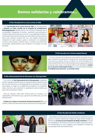 Somos solidarios y celebramos...
El Día Mundial de la Lucha contra el Sida
En el Día Mundial de la Lucha contra el Sida, el CEE participó en
la difusión en redes sociales de la campaña de sensibilización
#YoTrabajoPositivo #NoDiscrimino. Una iniciativa impulsada por la
Coordinadora Trabajando en Positivo –asociación que promueve la
inserción laboral de las personas con VIH- y que pretende contribuir a
la eliminación de la discriminación que existe dentro de las empresas
hacia este colectivo. Nuestro CEE, con una imagen positiva que
compartió en redes sociales, ayudó a concienciar a la ciudadanía
en torno a este asunto, a romper mitos, y a ofrecer una información
contrastada científicamente, para favorecer la inclusión de estas
personas.
El Día Internacional de las Personas con Discapacidad
Con motivo del Día Internacional de la Discapacidad, empleados
del CEE, jugadores del Baloncesto en Silla de Ruedas Fundación Grupo
Norte y otras personas sin discapacidad de la compañía, se unieron
para realizar un vídeo con el objetivo de sensibilizar a la ciudadanía
sobre este día y para promover la igualdad de oportunidades que
ellos mismos impulsan a diario.
Ante las cámaras, todos ellos hicieron gala sus virtudes y sus
capacidades y demostraron que, a pesar de sus diferencias, son ante
todo personas.
Puedes ver el vídeo en el portal de Youtube Grupo Norte TV, con el
nombre “Vídeo Día Internacional de las Personas con Discapacidad”.
El Día Mundial de la Enfermedad Mental
El Centro Especial de Empleo de Grupo Norte compartió el lema
de la campaña promovida por la Organización Salud Mental España,
“Soy como tú aunque aún no lo sepas”, en el Día Mundial de la
Enfermedad Mental. Pero el CEE de Grupo Norte trabaja durante todo
el año por esta causa: a lo largo de 2016 se ha facilitado el empleo
de 15 personas enfermedad mental y se han promovido múltiples
actividades para fomentar su inclusión social.
El Día Mundial del Medio Ambiente
Para celebrar este día y para concienciar sobre el cuidado de nuestro
entorno, el Centro Especial de Empleo de Grupo Norte entregó los
Premios del II Concurso de Fotografía de Medio Ambiente a tres de
sus trabajadores -Nuria Barrera, Camino Armada y Javier de la Calle-,
en reconocimiento a unas imágenes que mostraban la belleza de
unos paisajes libres de contaminación.
 