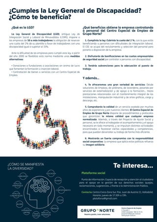 Centro Especial de Empleo
C/ Ducado 2
47009 Valladolid • 983 45 70 74
gruponorte@grupo-norte.es
www.grupo-norte.es
Te interesa...
Plataforma social
Punto de información. Espacio de recepción y atención al ciudadano
para el apoyo en la gestión de sus derechos sociales (quejas,
reclamaciones, sugerencias...) frente a la Administración Pública.
Contacto: Centro Cívico Zona Sur. Pza. Juan de Austria 11, Valladolid.
Horario: jueves de 17:30h a 19h.
plataforso@gmail.com
¿Cumples la Ley General de Discapacidad?
¿Cómo te beneficia?
¿Qué es la LGD?
La Ley General de Discapacidad (LGD), antigua Ley de
Integración Social y Laboral de Minusválidos (LISMI), impone a
las empresas de 50 o más trabajadores la obligación de reservar
una cuota del 2% de su plantilla a favor de trabajadores con una
discapacidad igual o superior al 33%.
Ante la dificultad de las empresas para cumplir esta ley, a partir
del año 2000 se flexibiliza esta norma mediante unas medidas
alternativas:
• Donaciones a fundaciones o asociaciones sin ánimo de lucro
que fomenten la formación o inserción laboral.
• Contratación de bienes o servicios con un Centro Especial de
Empleo.
¿Qué beneficios obtiene la empresa contratando
a personal del Centro Especial de Empleo de
Grupo Norte?
1. Cumplirás la ley: Cubrirás la cuota del 2 %, con lo que estás
beneficiando a personas con dificultades de integración laboral.
El CEE se ocupa del reclutamiento y selección del personal para
ponerlo a disposición de tu empresa.
2. Disfrutarás de bonificaciones en las cuotas empresariales
de seguridad social por contratar a personas con discapacidad.
3. Tendrás subvenciones para la adecuación al puesto de
trabajo.
Y además…
4. Te ofreceremos una gran variedad de servicios: Desde
soluciones de limpieza, de jardinería, de lavandería, pasando por
servicios de externalización y de apoyo a la formación… Hasta
prestaciones relacionadas con el mantenimiento integral de las
instalaciones, manipulación industrial y de artes gráficas, carga y
descarga, etc.
5. Comprobarás la calidad de un servicio avalado por muchos
años de experiencia y por nuestros clientes: El Centro Especial de
Empleo de Grupo Norte dispone de procedimientos y protocolos
que garantizan la misma calidad que cualquier empresa
normalizada. Además, a través del Proyecto de Ajuste Social y
personal, se le ofrece al trabajador el acompañamiento y el apoyo
necesario en todo momento, y se impulsan distintas actividades
encaminadas a favorecer ciertas capacidades y competencias,
para que puedan desarrollar su trabajo de forma más eficiente.
6. Mostrarás un fuerte compromiso con la responsabilidad
social corporativa: La empresa que aplica estas políticas refuerza
su imagen solidaria.
 