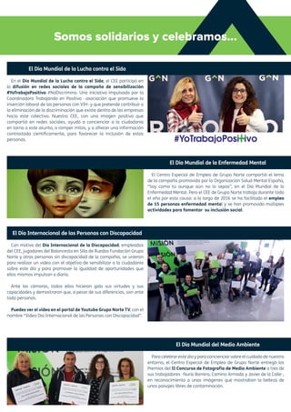 Somos solidarios y celebramos...
El Día Mundial de la Lucha contra el Sida
En el Día Mundial de la Lucha contra el Sida, el CEE participó en
la difusión en redes sociales de la campaña de sensibilización
#YoTrabajoPositivo #NoDiscrimino. Una iniciativa impulsada por la
Coordinadora Trabajando en Positivo –asociación que promueve la
inserción laboral de las personas con VIH- y que pretende contribuir a
la eliminación de la discriminación que existe dentro de las empresas
hacia este colectivo. Nuestro CEE, con una imagen positiva que
compartió en redes sociales, ayudó a concienciar a la ciudadanía
en torno a este asunto, a romper mitos, y a ofrecer una información
contrastada científicamente, para favorecer la inclusión de estas
personas.
El Día Internacional de las Personas con Discapacidad
Con motivo del Día Internacional de la Discapacidad, empleados
del CEE, jugadores del Baloncesto en Silla de Ruedas Fundación Grupo
Norte y otras personas sin discapacidad de la compañía, se unieron
para realizar un vídeo con el objetivo de sensibilizar a la ciudadanía
sobre este día y para promover la igualdad de oportunidades que
ellos mismos impulsan a diario.
Ante las cámaras, todos ellos hicieron gala sus virtudes y sus
capacidades y demostraron que, a pesar de sus diferencias, son ante
todo personas.
Puedes ver el vídeo en el portal de Youtube Grupo Norte TV, con el
nombre “Vídeo Día Internacional de las Personas con Discapacidad”.
El Día Mundial de la Enfermedad Mental
El Centro Especial de Empleo de Grupo Norte compartió el lema
de la campaña promovida por la Organización Salud Mental España,
“Soy como tú aunque aún no lo sepas”, en el Día Mundial de la
Enfermedad Mental. Pero el CEE de Grupo Norte trabaja durante todo
el año por esta causa: a lo largo de 2016 se ha facilitado el empleo
de 15 personas enfermedad mental y se han promovido múltiples
actividades para fomentar su inclusión social.
El Día Mundial del Medio Ambiente
Para celebrar este día y para concienciar sobre el cuidado de nuestro
entorno, el Centro Especial de Empleo de Grupo Norte entregó los
Premios del II Concurso de Fotografía de Medio Ambiente a tres de
sus trabajadores -Nuria Barrera, Camino Armada y Javier de la Calle-,
en reconocimiento a unas imágenes que mostraban la belleza de
unos paisajes libres de contaminación.
 