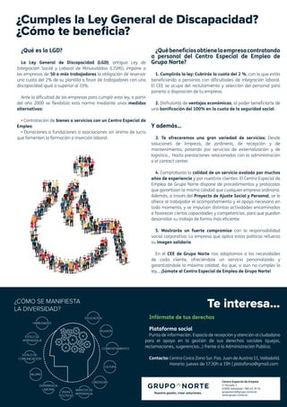 Centro Especial de Empleo
C/ Ducado 2
47009 Valladolid • 983 45 70 74
gruponorte@grupo-norte.es
www.grupo-norte.es
Te interesa...
Infórmate de tus derechos
Plataforma social
Punto de información. Espacio de recepción y atención al ciudadano
para el apoyo en la gestión de sus derechos sociales (quejas,
reclamaciones, sugerencias...) frente a la Administración Pública.
Contacto: Centro Cívico Zona Sur. Pza. Juan de Austria 11, Valladolid.
Horario: jueves de 17:30h a 19h | plataforso@gmail.com
¿Cumples la Ley General de Discapacidad?
¿Cómo te beneficia?
¿Qué es la LGD?
La Ley General de Discapacidad (LGD), antigua Ley de
Integración Social y Laboral de Minusválidos (LISMI), impone a
las empresas de 50 o más trabajadores la obligación de reservar
una cuota del 2% de su plantilla a favor de trabajadores con una
discapacidad igual o superior al 33%.
Ante la dificultad de las empresas para cumplir esta ley, a partir
del año 2000 se flexibiliza esta norma mediante unas medidas
alternativas:
• Contratación de bienes o servicios con un Centro Especial de
Empleo.
• Donaciones a fundaciones o asociaciones sin ánimo de lucro
que fomenten la formación o inserción laboral.
¿Québeneficiosobtienelaempresacontratando
a personal del Centro Especial de Empleo de
Grupo Norte?
1. Cumplirás la ley: Cubrirás la cuota del 2 %, con lo que estás
beneficiando a personas con dificultades de integración laboral.
El CEE se ocupa del reclutamiento y selección del personal para
ponerlo a disposición de tu empresa.
2. Disfrutarás de ventajas económicas, al poder beneficiarte de
una bonificación del 100% en la cuota de la seguridad social.
Y además…
3. Te ofreceremos una gran variedad de servicios: Desde
soluciones de limpieza, de jardinería, de recepción y de
mantenimiento, pasando por servicios de externalización y de
logística… Hasta prestaciones relacionadas con la administración
o el contact center.
4. Comprobarás la calidad de un servicio avalado por muchos
años de experiencia y por nuestros clientes: El Centro Especial de
Empleo de Grupo Norte dispone de procedimientos y protocolos
que garantizan la misma calidad que cualquier empresa ordinaria.
Además, a través del Proyecto de Ajuste Social y Personal, se le
ofrece al trabajador el acompañamiento y el apoyo necesario en
todo momento, y se impulsan distintas actividades encaminadas
a favorecer ciertas capacidades y competencias, para que puedan
desarrollar su trabajo de forma más eficiente.
5. Mostrarás un fuerte compromiso con la responsabilidad
social corporativa: La empresa que aplica estas políticas refuerza
su imagen solidaria.
En el CEE de Grupo Norte nos adaptamos a las necesidades
de cada cliente, ofreciéndole un servicio personalizado y
garantizándole la máxima calidad. Así que, si aún no cumples la
ley… ¡Súmate al Centro Especial de Empleo de Grupo Norte!
 