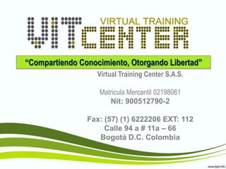 “Compartiendo Conocimiento, Otorgando Libertad”
                   Virtual Training Center S.A.S.

                   Matricula Mercantil 02198061
                      Nit: 900512790-2

                Fax: (57) (1) 6222206 EXT: 112
                     Calle 94 a # 11a – 66
                   Bogotá D.C. Colombia
 