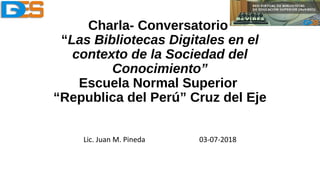 Charla- Conversatorio
“Las Bibliotecas Digitales en el
contexto de la Sociedad del
Conocimiento”
Escuela Normal Superior
“Republica del Perú” Cruz del Eje
Lic. Juan M. Pineda 03-07-2018
 