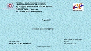 REPÚBLICA BOLIBARIANA DE VENEZUELA
UNIVERSIDAD BICENTENARIA DE ARAGUA
A.C.E SUPERIORES GERENCIALES CORPORATIVOS
VALLES DEL TUY
FALCUTAD CIENCIAS SOCIALES
ESCUELA DE DERECHO/PSICOLOGIA
FACILITADORA:
PROF. LUISA ELENA ARISMENDI
PARTICIPANTE: Yenquerlyn
Yajuris
C.I. V-15.582.135
“capacidad”
DERECHO CIVIL II (PERSONAS)
Charallave, Noviembre del 2019
 