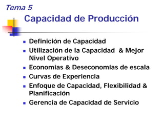 Tema 5
    Capacidad de Producción

     Definición de Capacidad
     Utilización de la Capacidad & Mejor
     Nivel Operativo
     Economías & Deseconomías de escala
     Curvas de Experiencia
     Enfoque de Capacidad, Flexibilidad &
     Planificación
     Gerencia de Capacidad de Servicio