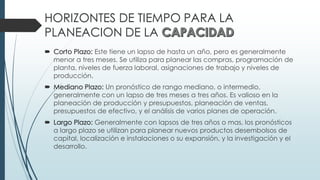 HORIZONTES DE TIEMPO PARA LA
PLANEACION DE LA
 Corto Plazo: Este tiene un lapso de hasta un año, pero es generalmente
menor a tres meses. Se utiliza para planear las compras, programación de
planta, niveles de fuerza laboral, asignaciones de trabajo y niveles de
producción.
 Mediano Plazo: Un pronóstico de rango mediano, o intermedio,
generalmente con un lapso de tres meses a tres años. Es valioso en la
planeación de producción y presupuestos, planeación de ventas,
presupuestos de efectivo, y el análisis de varios planes de operación.
 Largo Plazo: Generalmente con lapsos de tres años o mas, los pronósticos
a largo plazo se utilizan para planear nuevos productos desembolsos de
capital, localización e instalaciones o su expansión, y la investigación y el
desarrollo.
 