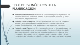TIPOS DE PRONÓSTICOS DE LA
 Pronósticos Económicos: Marcan el ciclo del negocio al predecir las
tasas de inflación, oferta de dinero, nuevas construcciones, y otros
indicadores de planeación.
 Pronósticos Tecnológicos: Tienen que ver con las tasas de progreso
tecnológico, que pueden dar por resultado el nacimiento de
productos novedosos, que requieren nuevas plantas y equipo.
 Pronósticos de Demanda: Son proyecciones de la demanda para los
productos o servicios de una compañía. Estos pronósticos, también
llamados pronósticos de ventas, conducen la producción de una
compañía, la capacidad, y los sistemas de programación, y sirven
como insumos a la planeación financiera, de mercado y de personal.
 