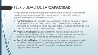 FLEXIBILIDAD DE LA
Flexibilidad de la capacidad para incrementar o disminuir los niveles de
producción rapidez o pasar la capacidad de producción de forma
expedita e un producto o servicio a otro.
 Plantas Flexibles: Son aquellas que no tardan nada de tiempo en pasar
de un producto a otro. Esta planta utiliza paredes desmontables, y
suministro de energía eléctrica muy accesible y fácil de cambiar de ruta
por lo tanto se adapta con rapidez al cambio.
 Procesos Flexibles: Engloba los sistemas flexibles de producción y el
equipamiento simple y fácil de preparar. Estos dos enfoques permiten
pasar de un producto a otro de forma fácil y a bajo costo.
 Trabajadores Flexibles: Requieren capacitación mas amplia que la de
los obreros especializados y necesitan el apoyo de gerentes y del
personal administrativo para que estos cambien rápidamente sus
asignaciones laborales.
 