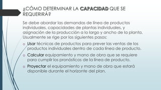 ¿CÓMO DETERMINAR LA QUE SE
REQUERIRÁ?
Se debe abordar las demandas de línea de productos
individuales, capacidades de plantas individuales, y
asignación de la producción a lo largo y ancho de la planta.
Usualmente se rige por los siguientes pasos:
o Usar técnicas de productos para prever las ventas de los
productos individuales dentro de cada línea de producto.
o Calcular equipamiento y mano de obra que se requiere
para cumplir los pronósticos de la línea de producto.
o Proyectar el equipamiento y mano de obra que estará
disponible durante el horizonte del plan.
 