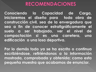 Conociendo la Capacidad de Carga,
iniciaremos el diseño para toda obra de
construcción civil, sea de la envergadura que
sea a fin de conocer estratigráficamente el
suelo a ser trabajado, ver el nivel de
compactación si es una carretera, una
edificación o una losa deportiva.
Por lo demás todo ya se ha escrito o continua
escribiéndose, refiriéndonos a la información
mostrada, comprobada y obtenida; como esta
pequeña muestra que acabamos de enunciar.
 