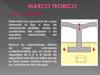 DISEÑO DE CIMENTACIONES
Determinar la capacidad de carga
inherente al tipo o tipos de
cimentación posibles, dadas las
condiciones del subsuelo y los
requisitos estructurales del
proyecto.
Reducir las capacidades últimas
de carga calculadas
multiplicándolas por un factor de
seguridad de 2 a 3. El factor de
seguridad más alto se utiliza donde
se tiene menor certeza acerca de
las condiciones del subsuelo.
 