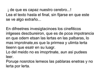   ¡ de que es capaz nuestro cerebro...! Lea el texto hasta el final, sin fijarse en que este se ve algo extraño... En difreetnes invesigtacinoes los cinefiticos inlgeses descbureiron, que es de pcoa impotrancia en que odern etsan las lertas en las palbaras, lo mas improtnate,es que la prirmea y ulimta lerta tieenn que esatr en su luagr.  Lo del meido no es imoprtnate, aun asi pudees leer. Poruqe nosrotos lemeos las pablaras enetras y no lerta por lerta. 
