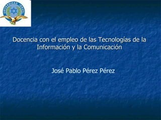 Docencia con el empleo de las Tecnologías de la Información y la Comunicación José Pablo Pérez Pérez 
