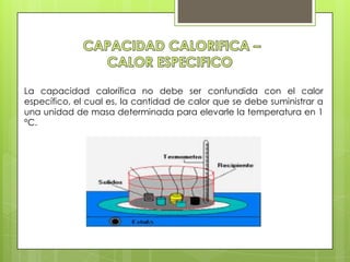 La capacidad calorífica no debe ser confundida con el calor
específico, el cual es, la cantidad de calor que se debe suministrar a
una unidad de masa determinada para elevarle la temperatura en 1
°C.
 