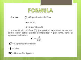 C=mc             =Capacidad calorífica

                 m = Masa

                 c = calor absoluto
La capacidad calorífica (C) (propiedad extensiva), se expresa
como "calor" sobre "grados centígrados" y, por tanto, tiene las
siguientes unidades:



    = Capacidad calorífica.

    = Julios.

    = Grados Centígrados
 