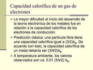 Capacidad calorífica de un gas de 
electrones 
 La mayor dificultad al inicio del desarrollo de 
la teoría electrónica de los metales fue en 
relación a la capacidad calorífica de los 
electrones de conducción. 
 Predicción clásica: una partícula libre tiene 
una capacidad calorífica igual a (3/2)kB. De 
acuerdo con esto, la capacidad calorífica de 
un metal debería ser (3N/2)kB. 
 A temperatura ambiente, los valores 
observados son ca. 0.01 (3N/2) kB. 
 