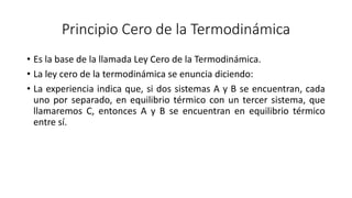 Principio Cero de la Termodinámica
• Es la base de la llamada Ley Cero de la Termodinámica.
• La ley cero de la termodinámica se enuncia diciendo:
• La experiencia indica que, si dos sistemas A y B se encuentran, cada
uno por separado, en equilibrio térmico con un tercer sistema, que
llamaremos C, entonces A y B se encuentran en equilibrio térmico
entre sí.
 