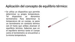Aplicación del concepto de equilibrio térmico:
• Se utiliza un dispositivo que permite
determinar su propia temperatura.
Tal dispositivo se denomina
termómetro- Para determinar la
temperatura de un cuerpo, se pone
un termómetro en contacto térmico
con él hasta que ambos alcanzan el
equilibrio térmico. Sabemos que en
el equilibrio térmico tanto el cuerpo
como el termómetro se encuentran a
la misma temperatura.
 