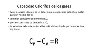 Capacidad Calorífica de los gases
• Para los gases ideales, si se determina la capacidad calorífica molar
para un mismo gas a:
• volumen constante se denomina,CV
• presión constante se denomina, CP
• La relación existente entre ellas está determinada por la expresión
siguiente:
 