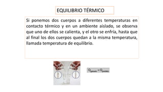 EQUILIBRIO TÉRMICO
Si ponemos dos cuerpos a diferentes temperaturas en
contacto térmico y en un ambiente aislado, se observa
que uno de ellos se calienta, y el otro se enfría, hasta que
al final los dos cuerpos quedan a la misma temperatura,
llamada temperatura de equilibrio.
 