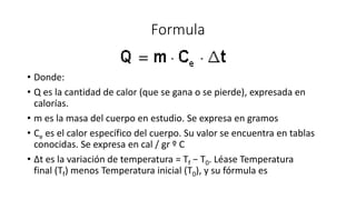 Formula
• Donde:
• Q es la cantidad de calor (que se gana o se pierde), expresada en
calorías.
• m es la masa del cuerpo en estudio. Se expresa en gramos
• Ce es el calor específico del cuerpo. Su valor se encuentra en tablas
conocidas. Se expresa en cal / gr º C
• Δt es la variación de temperatura = Tf − T0. Léase Temperatura
final (Tf) menos Temperatura inicial (T0), y su fórmula es
 